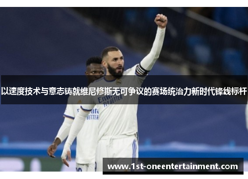 以速度技术与意志铸就维尼修斯无可争议的赛场统治力新时代锋线标杆