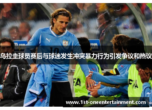 乌拉圭球员赛后与球迷发生冲突暴力行为引发争议和热议 乌拉圭球员赛后与球迷发生冲突暴力行为引发争议和热议