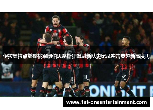 伊拉奥拉点燃樱桃军团伯恩茅斯狂飙刷新队史纪录冲击英超新高度再