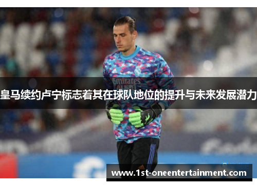 皇马续约卢宁标志着其在球队地位的提升与未来发展潜力