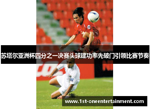 苏塔尔亚洲杯四分之一决赛头球建功率先破门引领比赛节奏 苏塔尔亚洲杯四分之一决赛头球建功率先破门引领比赛节奏