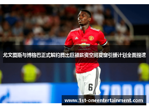 尤文图斯与博格巴正式解约腾出巨额薪资空间夏窗引援计划全面提速