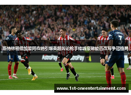 斯特林租借加盟阿森纳引爆英超舆论枪手锋线豪赌能否改写争冠格局 斯特林租借加盟阿森纳引爆英超舆论枪手锋线豪赌能否改写争冠格局