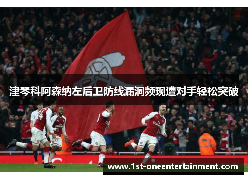 津琴科阿森纳左后卫防线漏洞频现遭对手轻松突破 津琴科阿森纳左后卫防线漏洞频现遭对手轻松突破