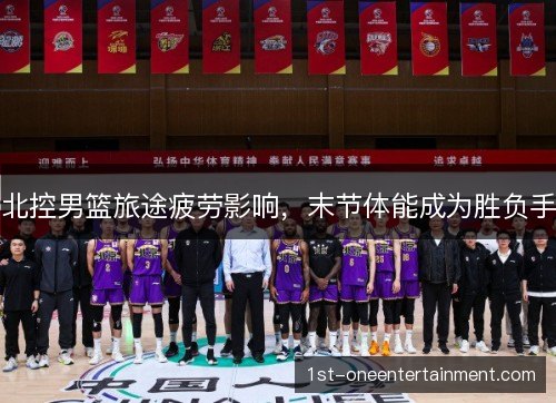 北控男篮旅途疲劳影响，末节体能成为胜负手
